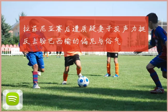 拉菲尼亚赛后遭质疑妻子发声力挺反击盼巴西输的偏见与俗气