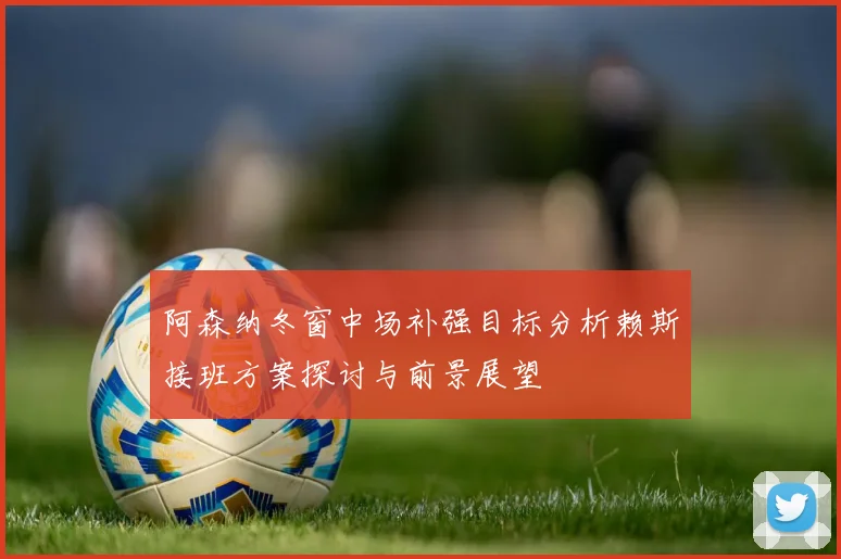 阿森纳冬窗中场补强目标分析赖斯接班方案探讨与前景展望