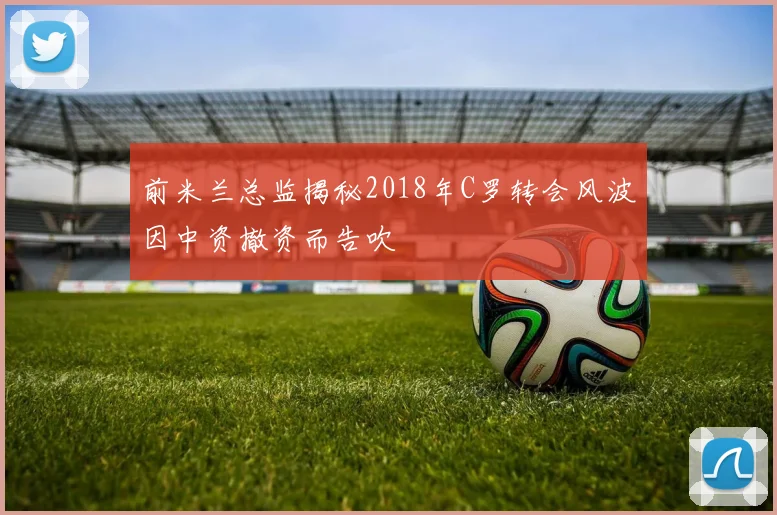 前米兰总监揭秘2018年C罗转会风波因中资撤资而告吹
