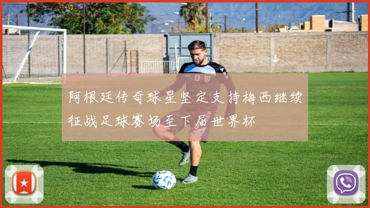 阿根廷传奇球星坚定支持梅西继续征战足球赛场至下届世界杯