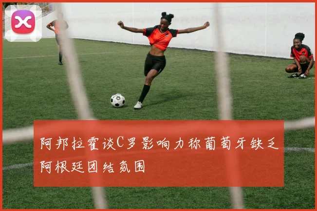 阿邦拉霍谈C罗影响力称葡萄牙缺乏阿根廷团结氛围