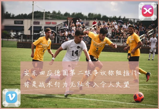 安东回应德国第二球争议称阻挡门将是战术行为无耻介入令人失望