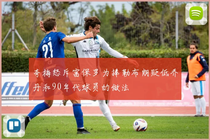 夸梅怒斥富保罗为捧勒布朗贬低乔丹和90年代球员的做法