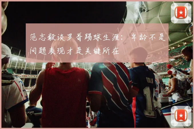 范志毅谈罗哥踢球生涯：年龄不是问题表现才是关键所在