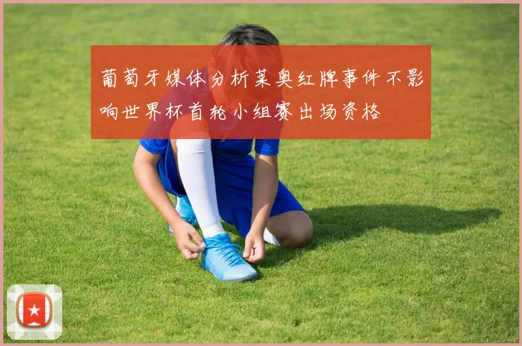 葡萄牙媒体分析莱奥红牌事件不影响世界杯首轮小组赛出场资格