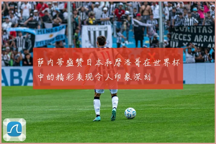 萨内蒂盛赞日本和摩洛哥在世界杯中的精彩表现令人印象深刻