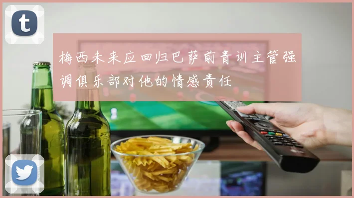 梅西未来应回归巴萨前青训主管强调俱乐部对他的情感责任