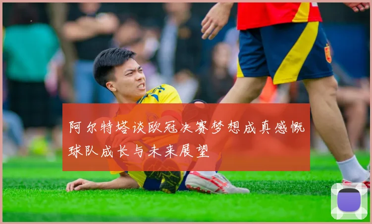阿尔特塔谈欧冠决赛梦想成真感慨球队成长与未来展望
