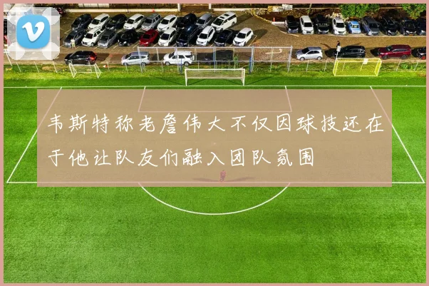 韦斯特称老詹伟大不仅因球技还在于他让队友们融入团队氛围
