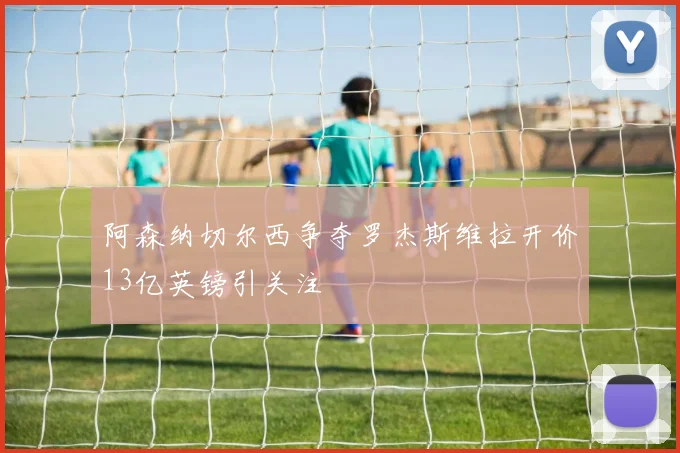 阿森纳切尔西争夺罗杰斯维拉开价13亿英镑引关注