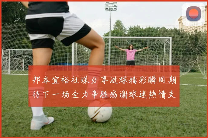 邦本宜裕社媒分享进球精彩瞬间期待下一场全力争胜感谢球迷热情支持