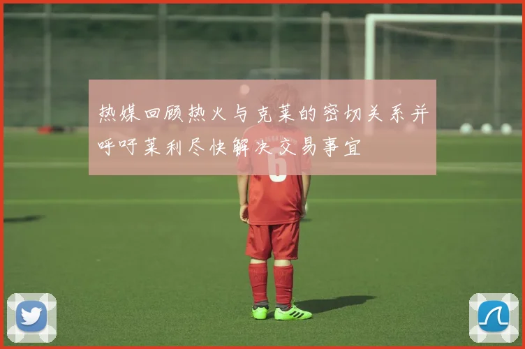 热媒回顾热火与克莱的密切关系并呼吁莱利尽快解决交易事宜
