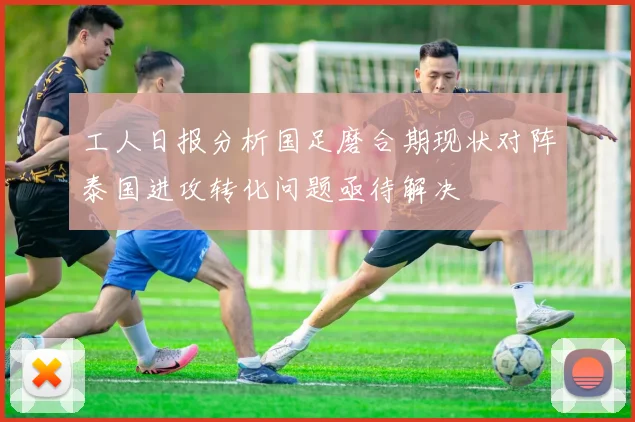工人日报分析国足磨合期现状对阵泰国进攻转化问题亟待解决