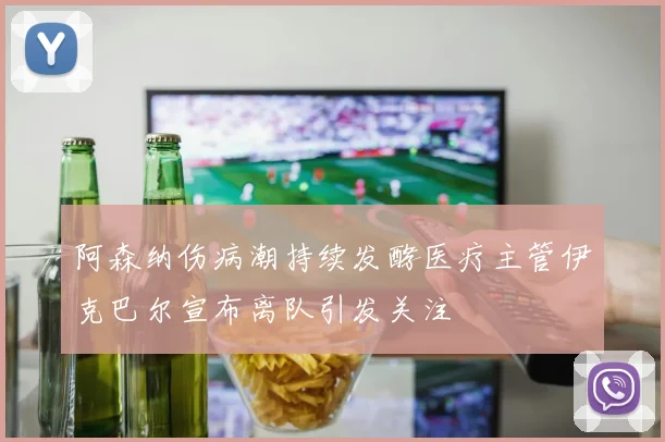 阿森纳伤病潮持续发酵医疗主管伊克巴尔宣布离队引发关注