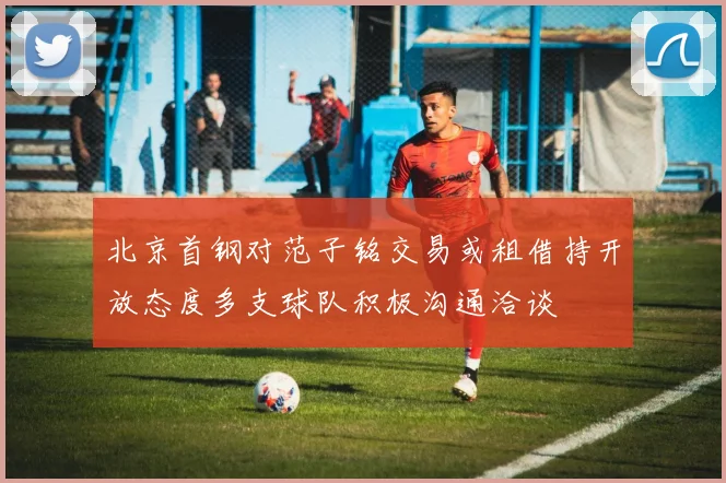北京首钢对范子铭交易或租借持开放态度多支球队积极沟通洽谈