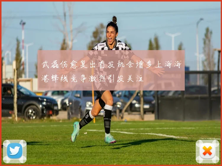 武磊伤愈复出首发机会增多上海海港锋线竞争激烈引发关注