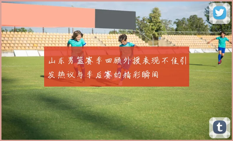 山东男篮赛季回顾外援表现不佳引发热议与季后赛的精彩瞬间