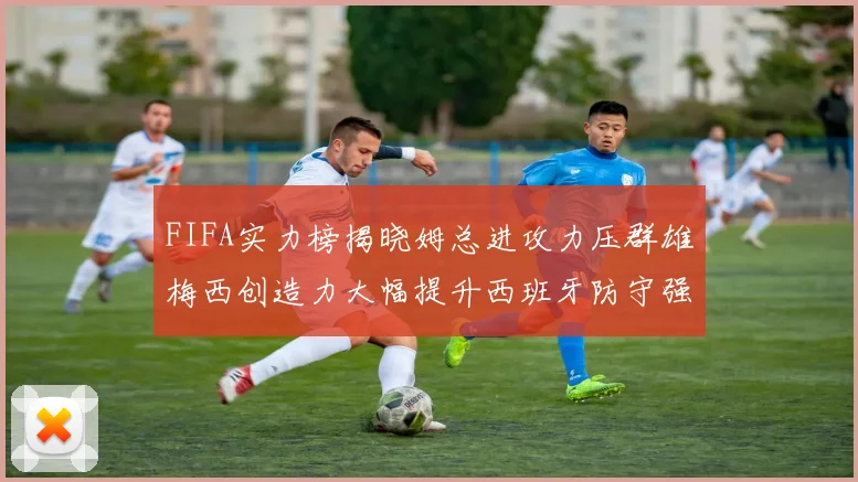 FIFA实力榜揭晓姆总进攻力压群雄梅西创造力大幅提升西班牙防守强势包揽前三