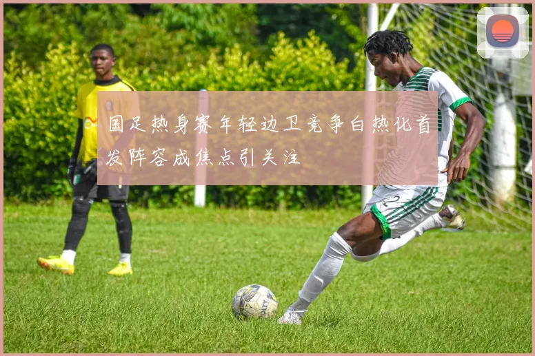 国足热身赛年轻边卫竞争白热化首发阵容成焦点引关注