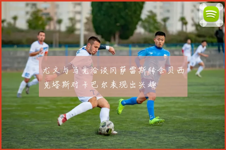 尤文与马竞洽谈冈萨雷斯转会贝西克塔斯对卡巴尔表现出兴趣