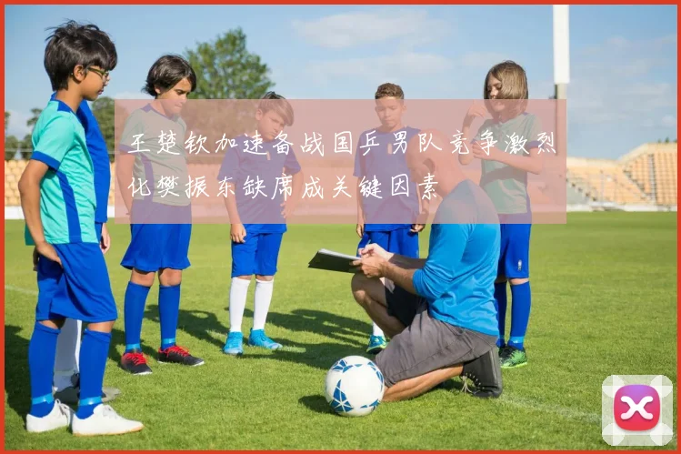 王楚钦加速备战国乒男队竞争激烈化樊振东缺席成关键因素